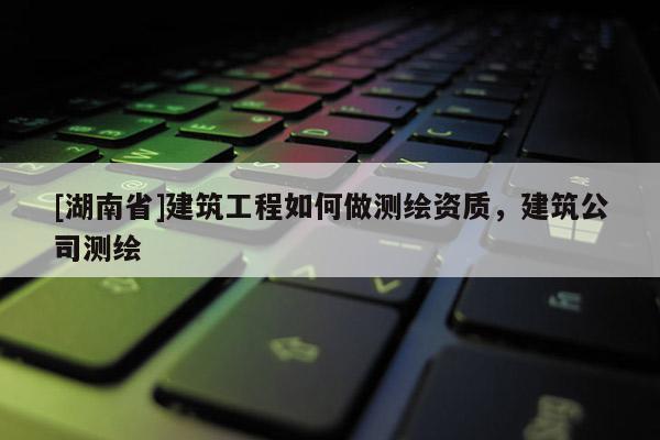 [湖南省]建筑工程如何做測(cè)繪資質(zhì)，建筑公司測(cè)繪