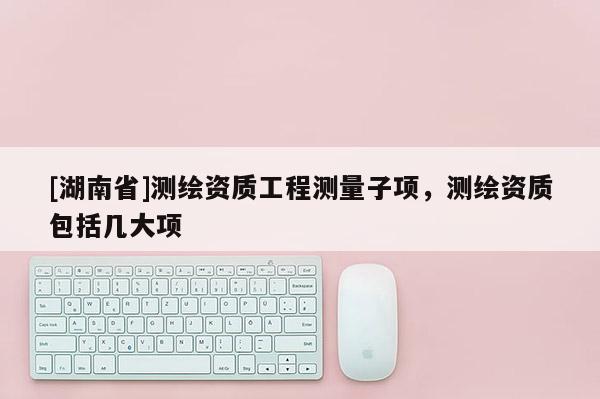[湖南省]測(cè)繪資質(zhì)工程測(cè)量子項(xiàng)，測(cè)繪資質(zhì)包括幾大項(xiàng)