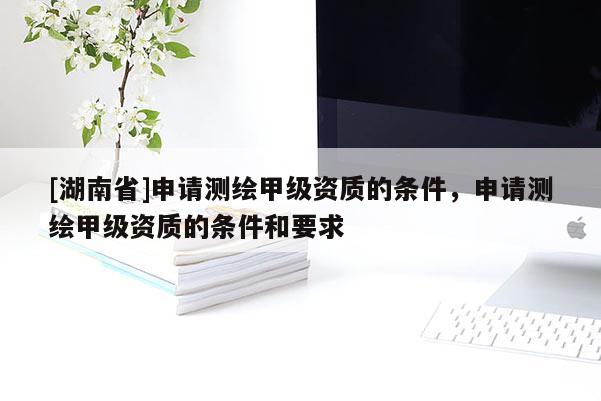 [湖南省]申請測繪甲級資質(zhì)的條件，申請測繪甲級資質(zhì)的條件和要求