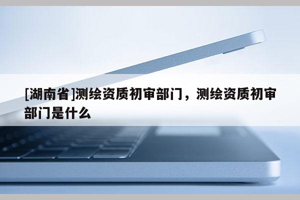 [湖南省]測繪資質(zhì)初審部門，測繪資質(zhì)初審部門是什么