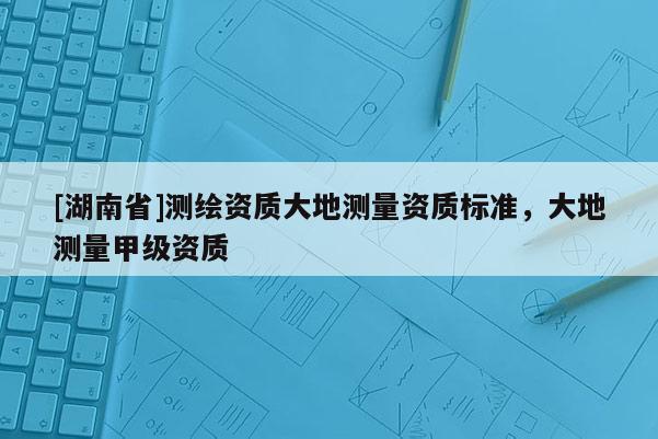 [湖南省]測繪資質(zhì)大地測量資質(zhì)標準，大地測量甲級資質(zhì)