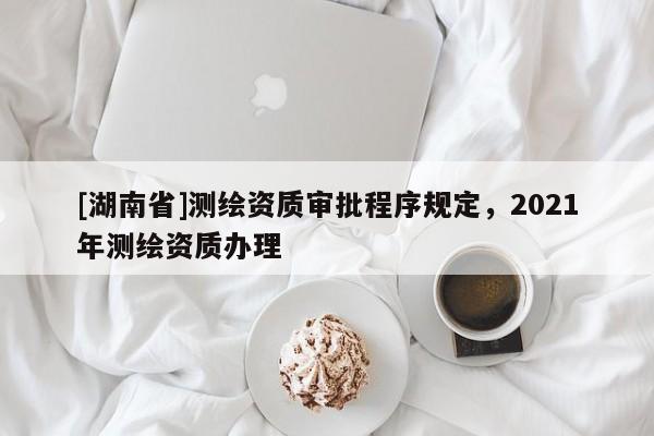 [湖南省]測繪資質(zhì)審批程序規(guī)定，2021年測繪資質(zhì)辦理