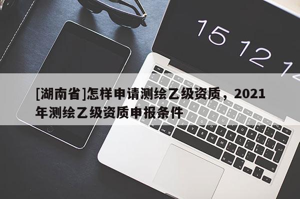 [湖南省]怎樣申請(qǐng)測繪乙級(jí)資質(zhì)，2021年測繪乙級(jí)資質(zhì)申報(bào)條件