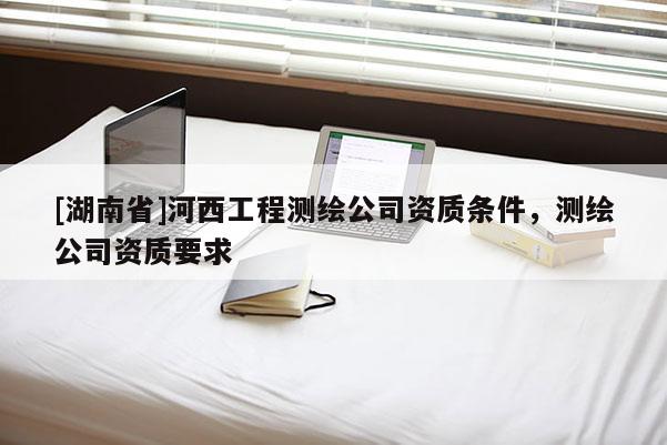 [湖南省]河西工程測繪公司資質(zhì)條件，測繪公司資質(zhì)要求