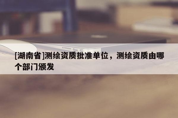 [湖南省]測繪資質(zhì)批準(zhǔn)單位，測繪資質(zhì)由哪個(gè)部門頒發(fā)