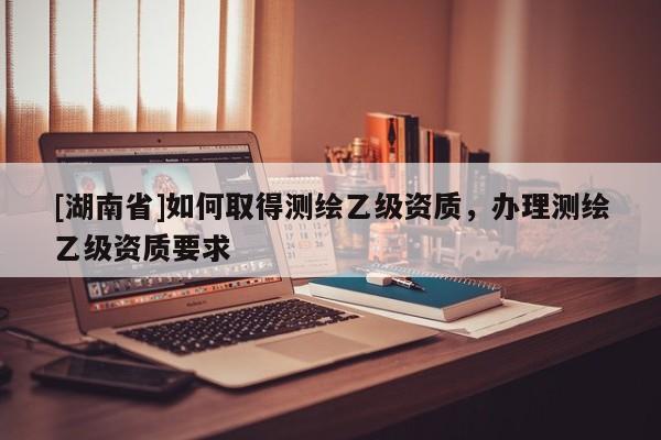 [湖南省]如何取得測(cè)繪乙級(jí)資質(zhì)，辦理測(cè)繪乙級(jí)資質(zhì)要求