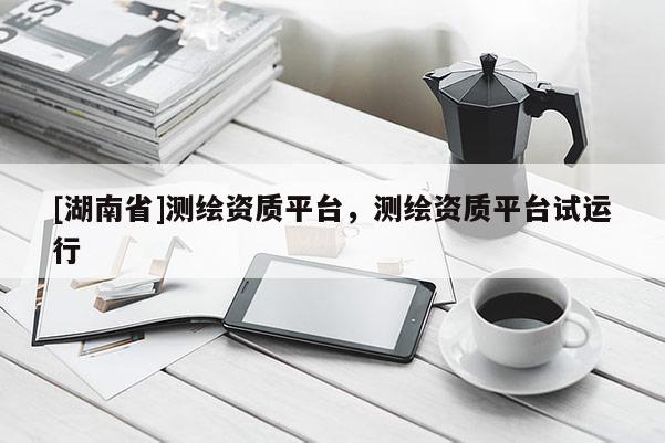 [湖南省]測(cè)繪資質(zhì)平臺(tái)，測(cè)繪資質(zhì)平臺(tái)試運(yùn)行