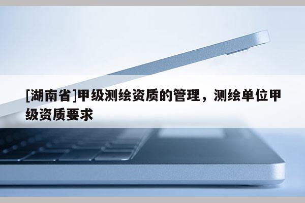 [湖南省]甲級(jí)測(cè)繪資質(zhì)的管理，測(cè)繪單位甲級(jí)資質(zhì)要求
