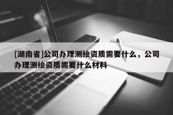 [湖南省]公司辦理測(cè)繪資質(zhì)需要什么，公司辦理測(cè)繪資質(zhì)需要什么材料