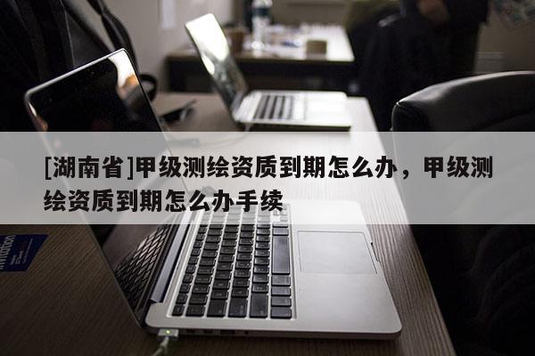 [湖南省]甲級測繪資質(zhì)到期怎么辦，甲級測繪資質(zhì)到期怎么辦手續(xù)