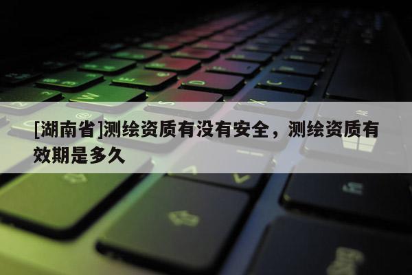 [湖南省]測(cè)繪資質(zhì)有沒有安全，測(cè)繪資質(zhì)有效期是多久