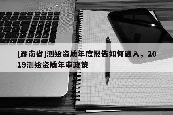 [湖南省]測(cè)繪資質(zhì)年度報(bào)告如何進(jìn)入，2019測(cè)繪資質(zhì)年審政策