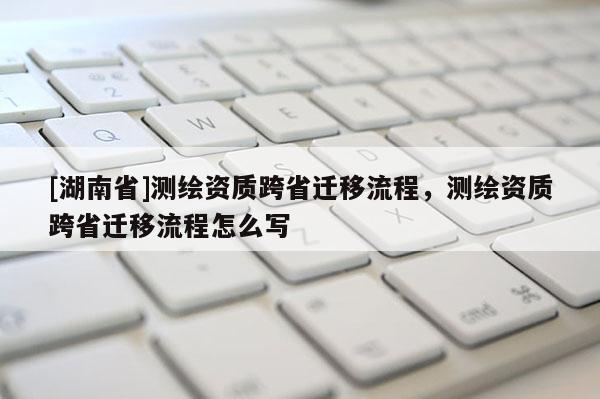 [湖南省]測(cè)繪資質(zhì)跨省遷移流程，測(cè)繪資質(zhì)跨省遷移流程怎么寫