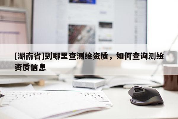 [湖南省]到哪里查測(cè)繪資質(zhì)，如何查詢(xún)測(cè)繪資質(zhì)信息