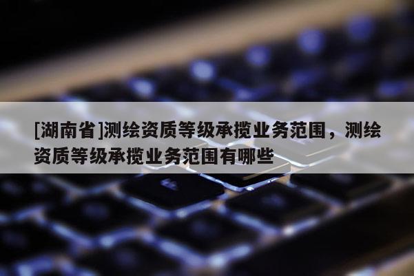 [湖南省]測(cè)繪資質(zhì)等級(jí)承攬業(yè)務(wù)范圍，測(cè)繪資質(zhì)等級(jí)承攬業(yè)務(wù)范圍有哪些