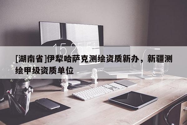 [湖南省]伊犁哈薩克測(cè)繪資質(zhì)新辦，新疆測(cè)繪甲級(jí)資質(zhì)單位