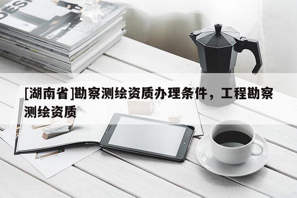 [湖南省]勘察測(cè)繪資質(zhì)辦理?xiàng)l件，工程勘察測(cè)繪資質(zhì)
