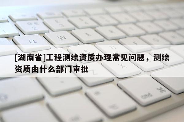 [湖南省]工程測繪資質(zhì)辦理常見問題，測繪資質(zhì)由什么部門審批