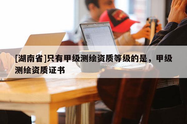 [湖南省]只有甲級(jí)測(cè)繪資質(zhì)等級(jí)的是，甲級(jí)測(cè)繪資質(zhì)證書