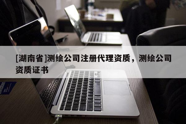 [湖南省]測(cè)繪公司注冊(cè)代理資質(zhì)，測(cè)繪公司資質(zhì)證書