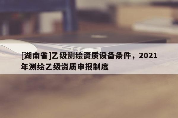 [湖南省]乙級測繪資質(zhì)設(shè)備條件，2021年測繪乙級資質(zhì)申報制度