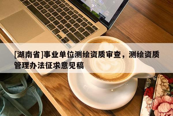 [湖南省]事業(yè)單位測(cè)繪資質(zhì)審查，測(cè)繪資質(zhì)管理辦法征求意見(jiàn)稿