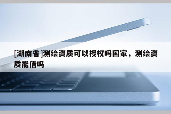 [湖南省]測(cè)繪資質(zhì)可以授權(quán)嗎國(guó)家，測(cè)繪資質(zhì)能借嗎