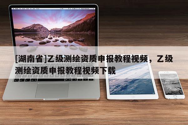 [湖南省]乙級(jí)測(cè)繪資質(zhì)申報(bào)教程視頻，乙級(jí)測(cè)繪資質(zhì)申報(bào)教程視頻下載