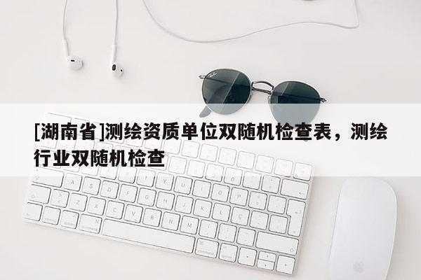 [湖南省]測繪資質單位雙隨機檢查表，測繪行業(yè)雙隨機檢查
