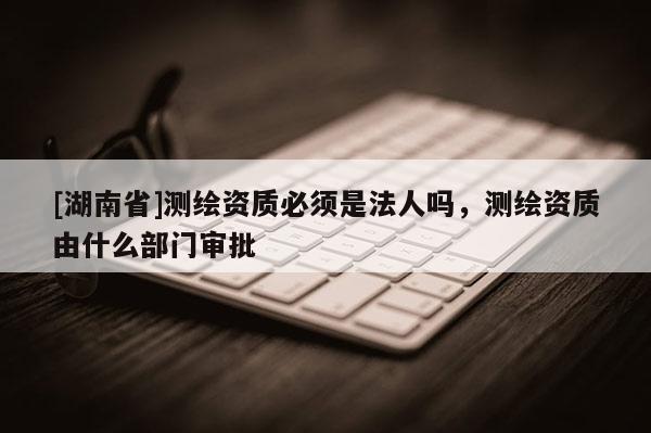 [湖南省]測(cè)繪資質(zhì)必須是法人嗎，測(cè)繪資質(zhì)由什么部門審批