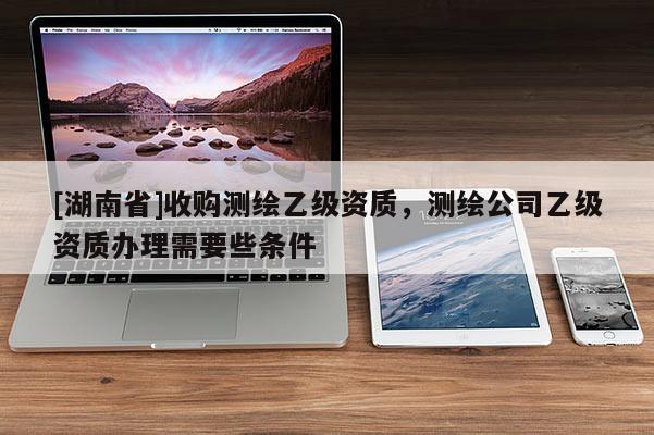 [湖南省]收購測(cè)繪乙級(jí)資質(zhì)，測(cè)繪公司乙級(jí)資質(zhì)辦理需要些條件