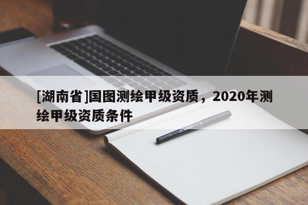 [湖南省]國(guó)圖測(cè)繪甲級(jí)資質(zhì)，2020年測(cè)繪甲級(jí)資質(zhì)條件