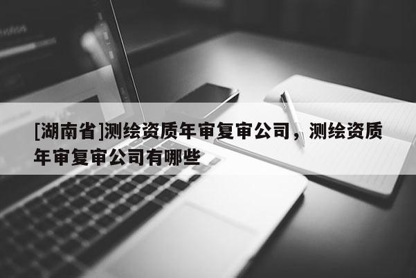 [湖南省]測(cè)繪資質(zhì)年審復(fù)審公司，測(cè)繪資質(zhì)年審復(fù)審公司有哪些