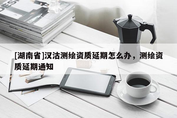[湖南省]漢沽測繪資質延期怎么辦，測繪資質延期通知