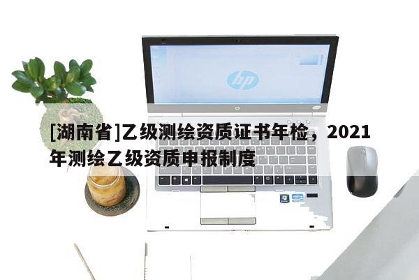 [湖南省]乙級(jí)測(cè)繪資質(zhì)證書(shū)年檢，2021年測(cè)繪乙級(jí)資質(zhì)申報(bào)制度