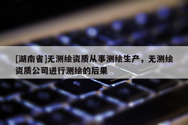 [湖南省]無(wú)測(cè)繪資質(zhì)從事測(cè)繪生產(chǎn)，無(wú)測(cè)繪資質(zhì)公司進(jìn)行測(cè)繪的后果