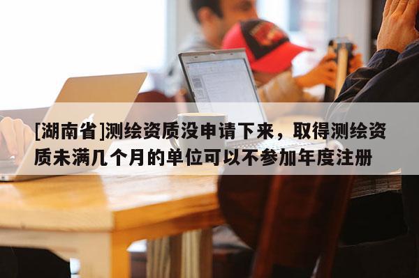 [湖南省]測(cè)繪資質(zhì)沒(méi)申請(qǐng)下來(lái)，取得測(cè)繪資質(zhì)未滿幾個(gè)月的單位可以不參加年度注冊(cè)