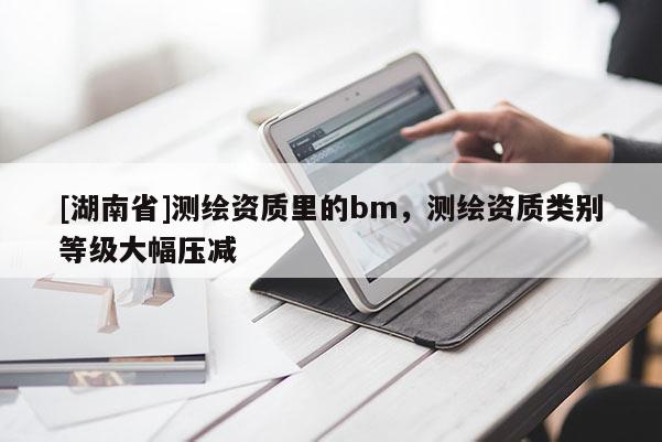 [湖南省]測繪資質(zhì)里的bm，測繪資質(zhì)類別等級(jí)大幅壓減