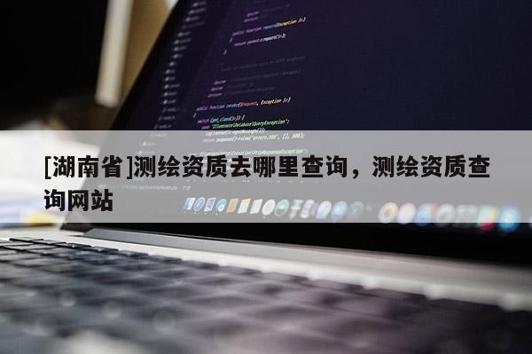 [湖南省]測繪資質(zhì)去哪里查詢，測繪資質(zhì)查詢網(wǎng)站