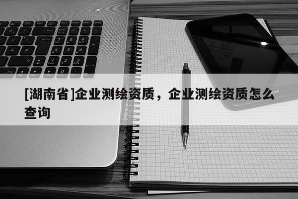 [湖南省]企業(yè)測繪資質，企業(yè)測繪資質怎么查詢