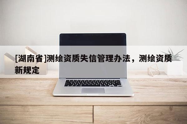 [湖南省]測(cè)繪資質(zhì)失信管理辦法，測(cè)繪資質(zhì)新規(guī)定
