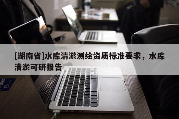 [湖南省]水庫(kù)清淤測(cè)繪資質(zhì)標(biāo)準(zhǔn)要求，水庫(kù)清淤可研報(bào)告