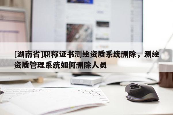 [湖南省]職稱(chēng)證書(shū)測(cè)繪資質(zhì)系統(tǒng)刪除，測(cè)繪資質(zhì)管理系統(tǒng)如何刪除人員