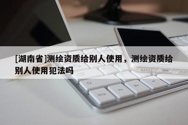[湖南省]測(cè)繪資質(zhì)給別人使用，測(cè)繪資質(zhì)給別人使用犯法嗎