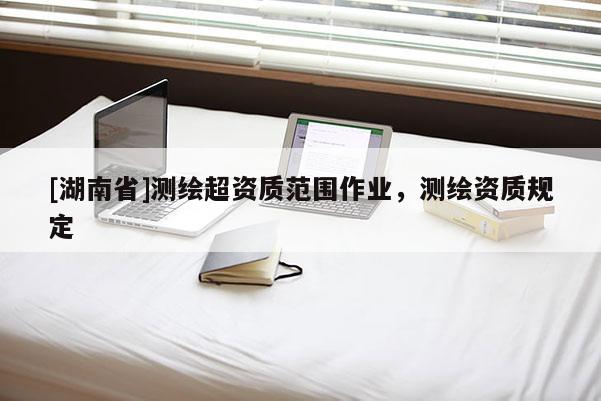 [湖南省]測繪超資質(zhì)范圍作業(yè)，測繪資質(zhì)規(guī)定