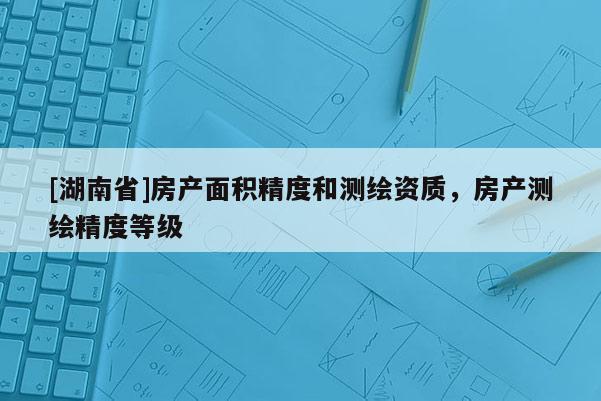 [湖南省]房產(chǎn)面積精度和測繪資質(zhì)，房產(chǎn)測繪精度等級