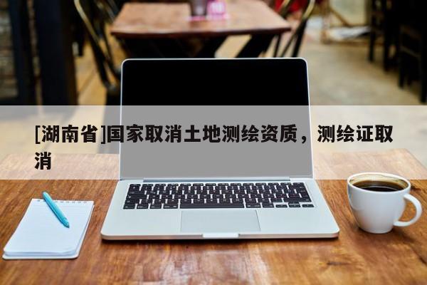 [湖南省]國(guó)家取消土地測(cè)繪資質(zhì)，測(cè)繪證取消