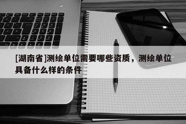 [湖南省]測(cè)繪單位需要哪些資質(zhì)，測(cè)繪單位具備什么樣的條件