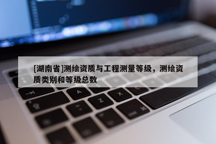 [湖南省]測繪資質(zhì)與工程測量等級，測繪資質(zhì)類別和等級總數(shù)