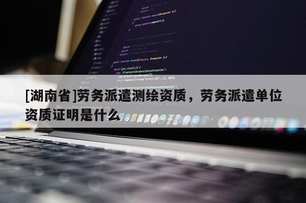 [湖南省]勞務(wù)派遣測繪資質(zhì)，勞務(wù)派遣單位資質(zhì)證明是什么